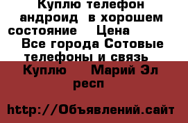 Куплю телефон андроид, в хорошем состояние  › Цена ­ 1 000 - Все города Сотовые телефоны и связь » Куплю   . Марий Эл респ.